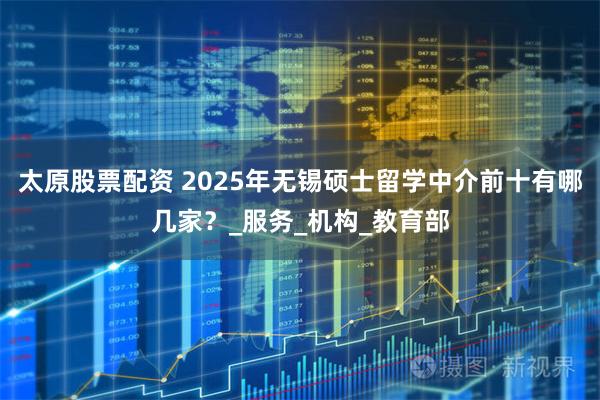 太原股票配资 2025年无锡硕士留学中介前十有哪几家?_服务_机构_教育部