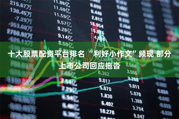 十大股票配资平台排名 “利好小作文”频现 部分上市公司回应拖沓
