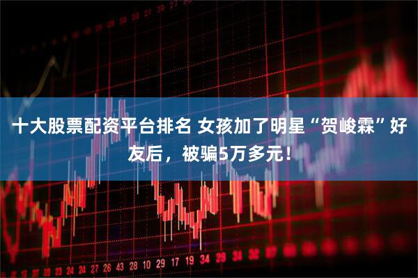十大股票配资平台排名 女孩加了明星“贺峻霖”好友后，被骗5万多元！