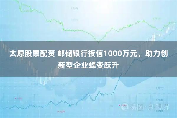 太原股票配资 邮储银行授信1000万元，助力创新型企业蝶变跃升