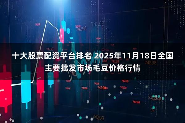 十大股票配资平台排名 2025年11月18日全国主要批发市场毛豆价格行情
