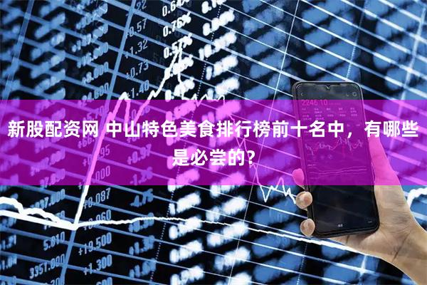 新股配资网 中山特色美食排行榜前十名中，有哪些是必尝的？