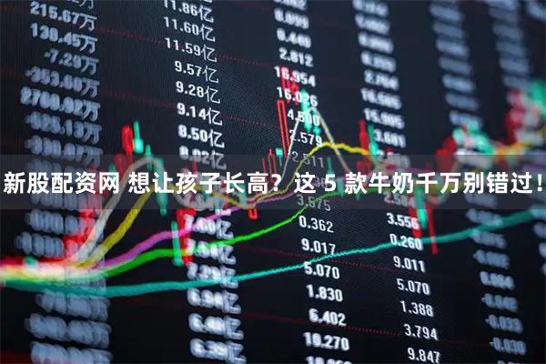 新股配资网 想让孩子长高？这 5 款牛奶千万别错过！