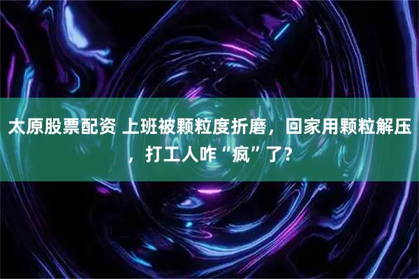 太原股票配资 上班被颗粒度折磨，回家用颗粒解压，打工人咋“疯”了？