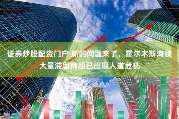 证券炒股配资门户 新的问题来了，霍尔木斯海峡大量滞留商船已出现人道危机